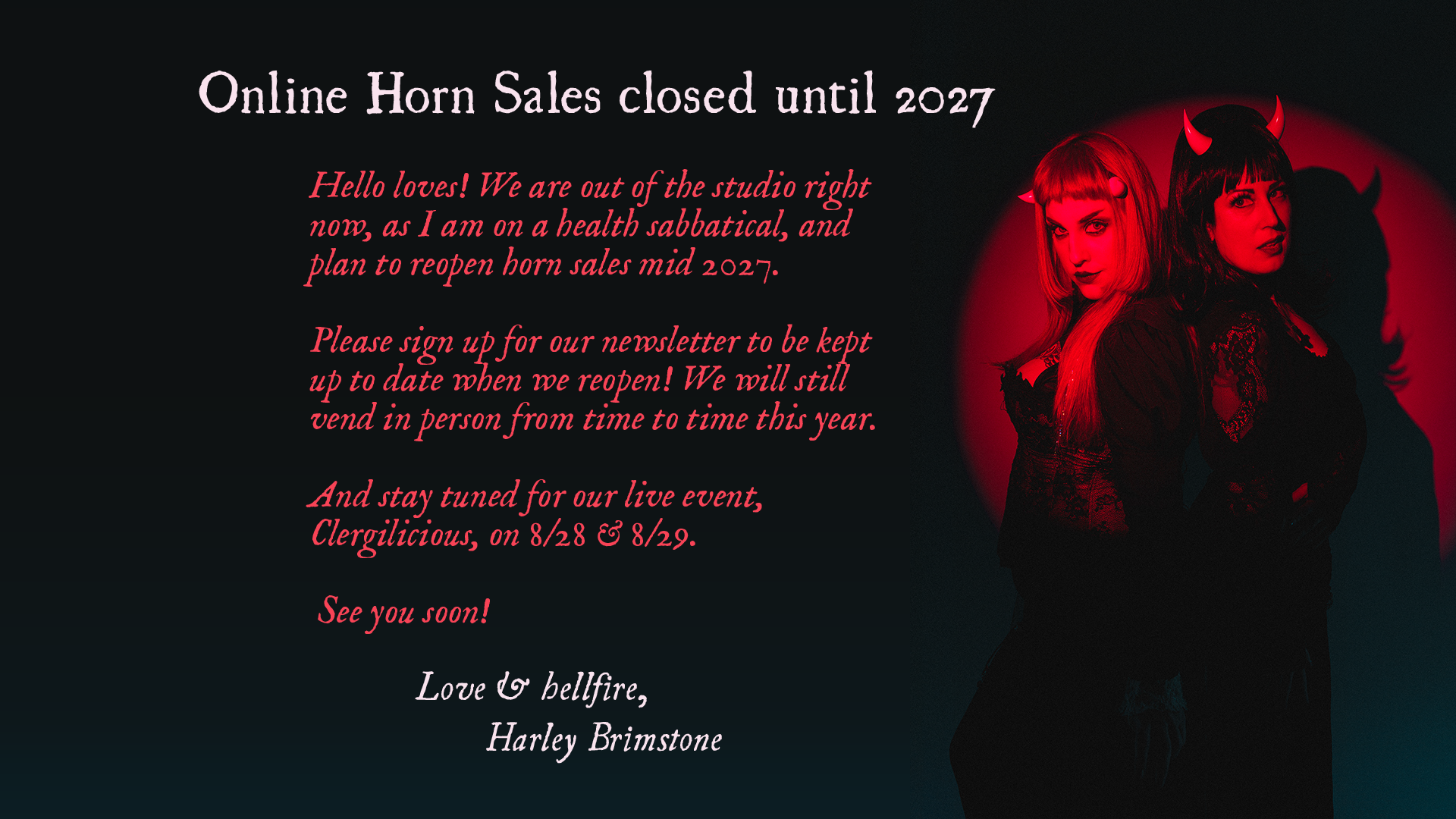 Online Horn Sales closed until 2027. 

Hello loves! We are out of the studio right now, as I am on a health sabbatical, and plan to reopen horn sales mid 2027.

Please sign up for our newsletter to be kept up to date when we reopen! We will still vend in person from time to time this year. 

And stay tuned for our live event,
Clergilicious, on 8/28 & 8/29.

See you soon! 
Love & hellfire, Harley Brimstone